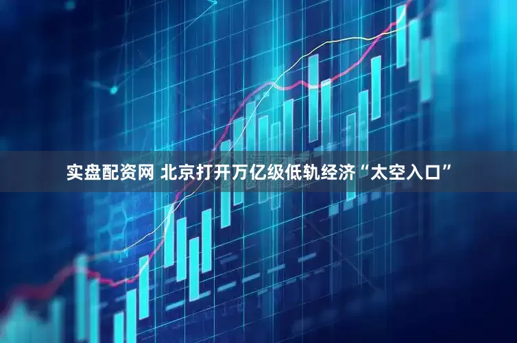实盘配资网 北京打开万亿级低轨经济“太空入口”