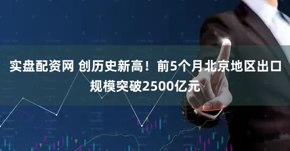 实盘配资网 创历史新高！前5个月北京地区出口规模突破2500亿元