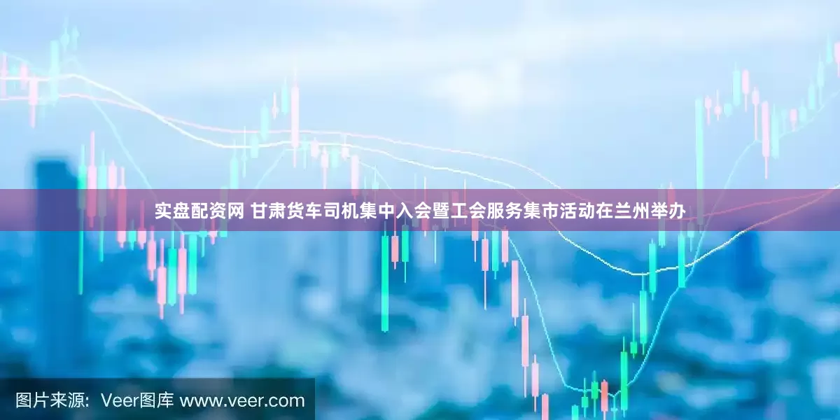 实盘配资网 甘肃货车司机集中入会暨工会服务集市活动在兰州举办