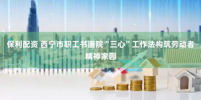 保利配资 西宁市职工书画院“三心”工作法构筑劳动者精神家园