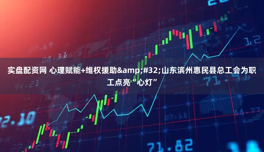 实盘配资网 心理赋能+维权援助&#32;山东滨州惠民县总工会为职工点亮“心灯”