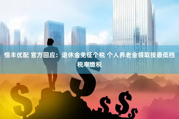 恒丰优配 官方回应：退休金免征个税 个人养老金领取按最低档税率缴税