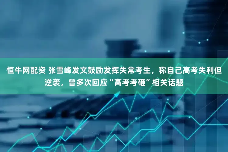 恒牛网配资 张雪峰发文鼓励发挥失常考生，称自己高考失利但逆袭，曾多次回应“高考考砸”相关话题