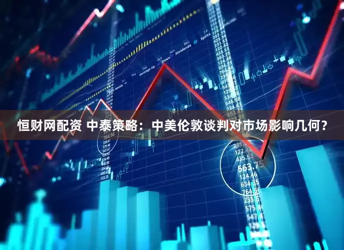 恒财网配资 中泰策略：中美伦敦谈判对市场影响几何？