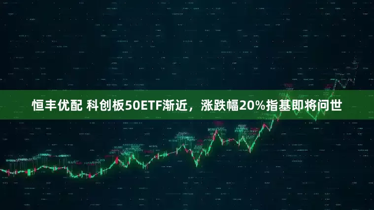 恒丰优配 科创板50ETF渐近，涨跌幅20%指基即将问世