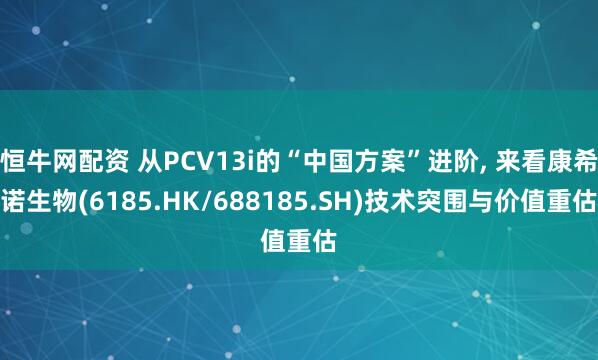 恒牛网配资 从PCV13i的“中国方案”进阶, 来看康希诺生物(6185.HK/688185.SH)技术突围与价值重估