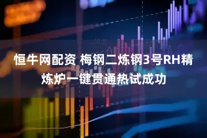 恒牛网配资 梅钢二炼钢3号RH精炼炉一键贯通热试成功