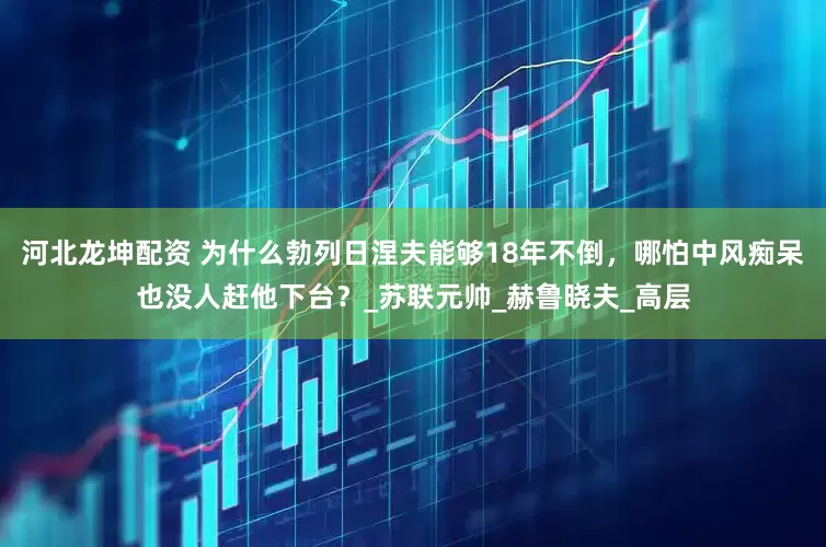 河北龙坤配资 为什么勃列日涅夫能够18年不倒，哪怕中风痴呆也没人赶他下台？_苏联元帅_赫鲁晓夫_高层
