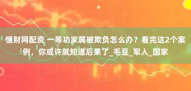 恒财网配资 一等功家属被欺负怎么办？看完这2个案例，你或许就知道后果了_毛豆_军人_国家