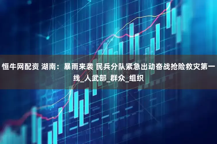 恒牛网配资 湖南：暴雨来袭 民兵分队紧急出动奋战抢险救灾第一线_人武部_群众_组织