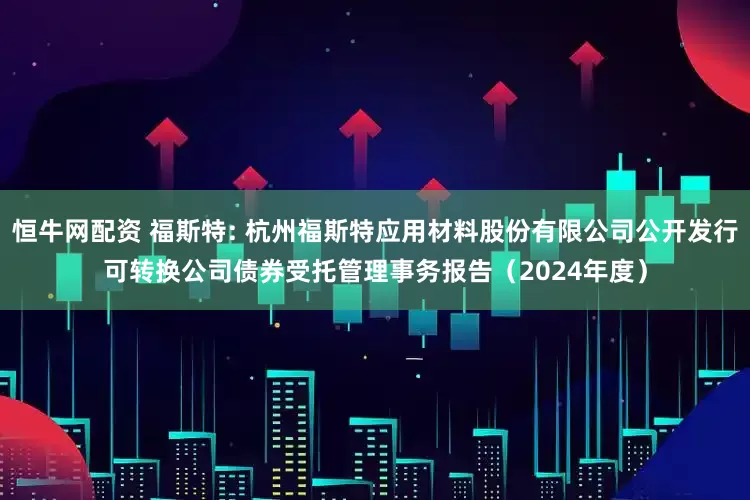 恒牛网配资 福斯特: 杭州福斯特应用材料股份有限公司公开发行可转换公司债券受托管理事务报告（2024年度）