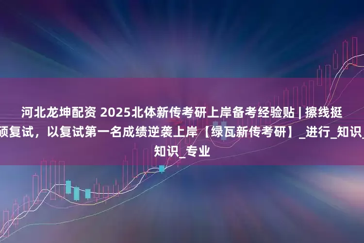 河北龙坤配资 2025北体新传考研上岸备考经验贴 | 擦线挺进专硕复试，以复试第一名成绩逆袭上岸【绿瓦新传考研】_进行_知识_专业