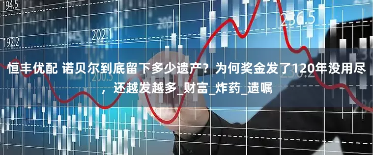 恒丰优配 诺贝尔到底留下多少遗产？为何奖金发了120年没用尽，还越发越多_财富_炸药_遗嘱