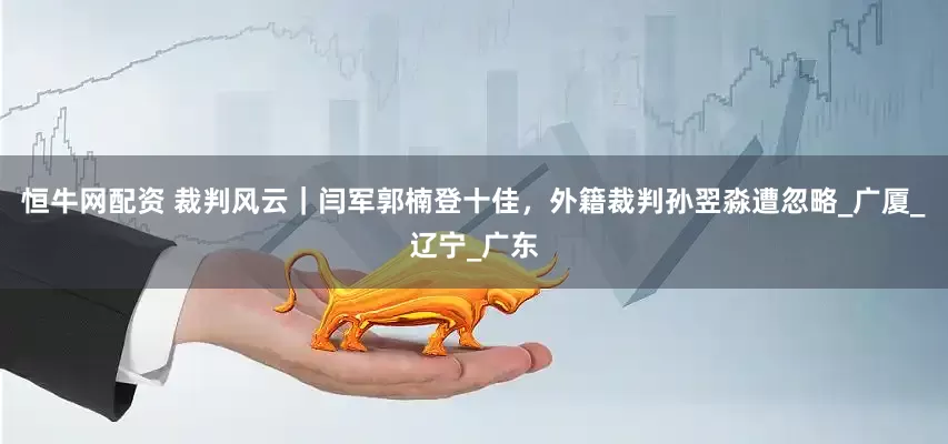 恒牛网配资 裁判风云｜闫军郭楠登十佳，外籍裁判孙翌淼遭忽略_广厦_辽宁_广东