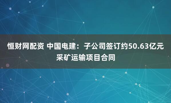 恒财网配资 中国电建：子公司签订约50.63亿元采矿运输项目合同