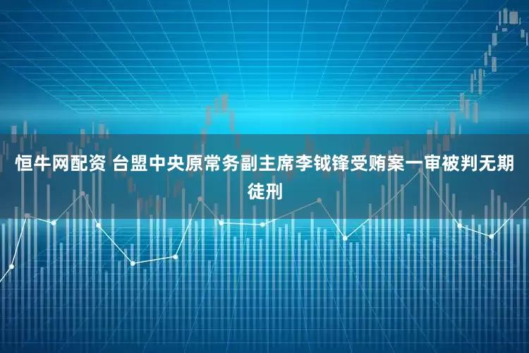 恒牛网配资 台盟中央原常务副主席李钺锋受贿案一审被判无期徒刑