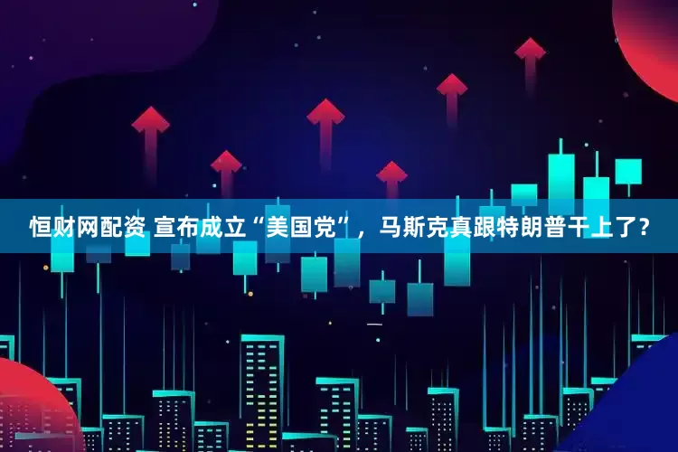 恒财网配资 宣布成立“美国党”，马斯克真跟特朗普干上了？