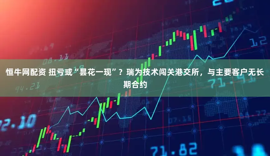 恒牛网配资 扭亏或“昙花一现”？瑞为技术闯关港交所，与主要客户无长期合约
