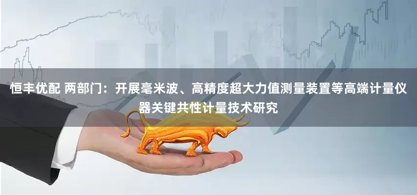 恒丰优配 两部门：开展毫米波、高精度超大力值测量装置等高端计量仪器关键共性计量技术研究