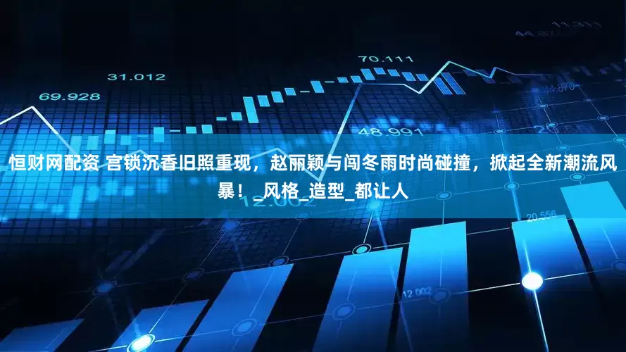 恒财网配资 宫锁沉香旧照重现，赵丽颖与闯冬雨时尚碰撞，掀起全新潮流风暴！_风格_造型_都让人