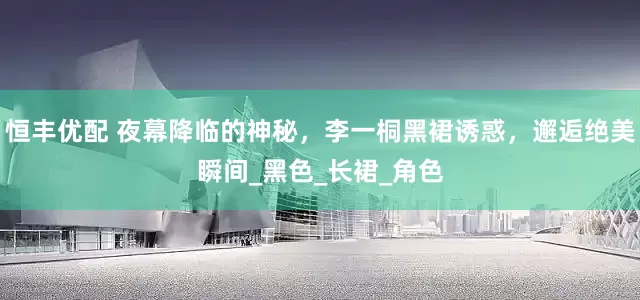 恒丰优配 夜幕降临的神秘，李一桐黑裙诱惑，邂逅绝美瞬间_黑色_长裙_角色
