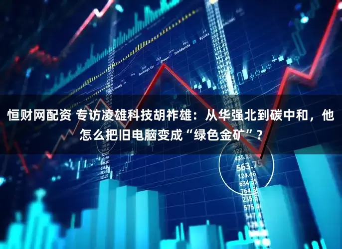 恒财网配资 专访凌雄科技胡祚雄：从华强北到碳中和，他怎么把旧电脑变成“绿色金矿”？