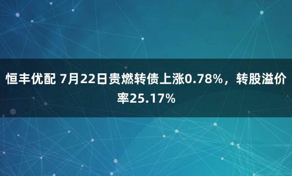 恒丰优配 7月22日贵燃转债上涨0.78%，转股溢价率25.17%