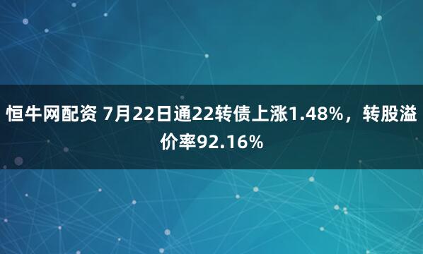 恒牛网配资 7月22日通22转债上涨1.48%，转股溢价率92.16%