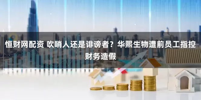 恒财网配资 吹哨人还是诽谤者？华熙生物遭前员工指控财务造假