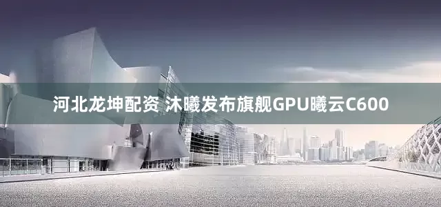 河北龙坤配资 沐曦发布旗舰GPU曦云C600
