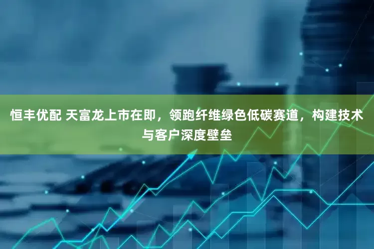 恒丰优配 天富龙上市在即，领跑纤维绿色低碳赛道，构建技术与客户深度壁垒