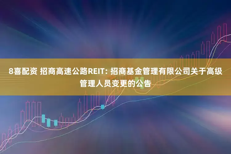 8喜配资 招商高速公路REIT: 招商基金管理有限公司关于高级管理人员变更的公告