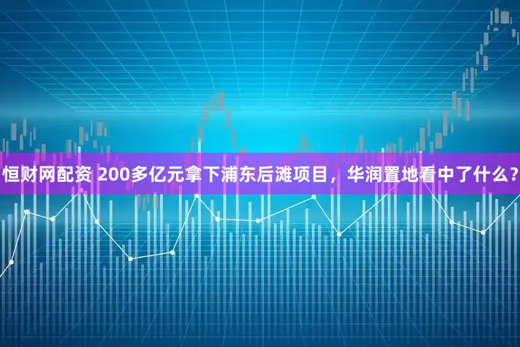 恒财网配资 200多亿元拿下浦东后滩项目，华润置地看中了什么？