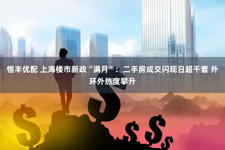 恒丰优配 上海楼市新政“满月”：二手房成交闪现日超千套 外环外热度攀升