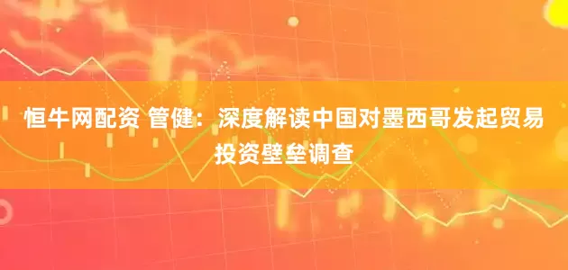 恒牛网配资 管健：深度解读中国对墨西哥发起贸易投资壁垒调查