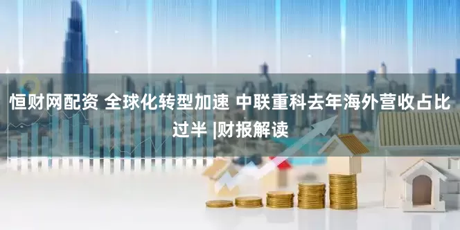 恒财网配资 全球化转型加速 中联重科去年海外营收占比过半 |财报解读
