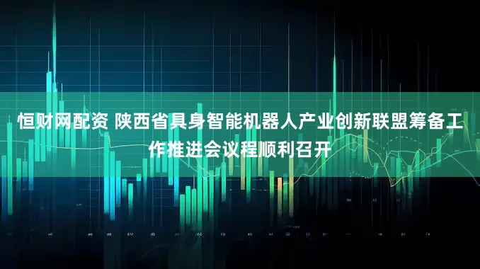 恒财网配资 陕西省具身智能机器人产业创新联盟筹备工作推进会议程顺利召开