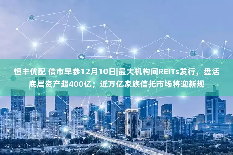 恒丰优配 债市早参12月10日|最大机构间REITs发行,盘活底层资产超400亿;近万亿家族信托市场将迎新规