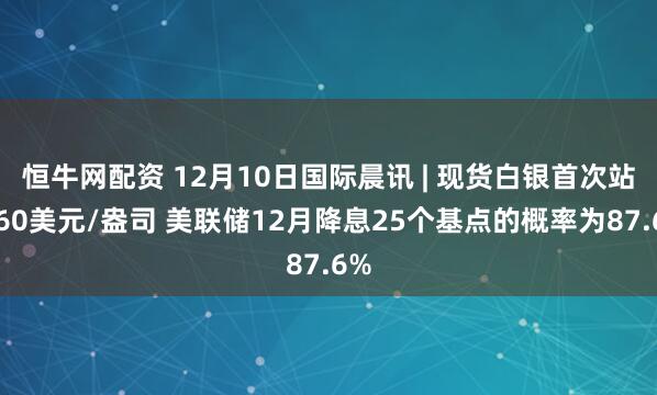 恒牛网配资 12月10日国际晨讯 | 现货白银首次站上60美元/盎司 美联储12月降息25个基点的概率为87.6%