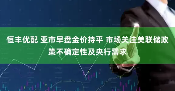 恒丰优配 亚市早盘金价持平 市场关注美联储政策不确定性及央行需求